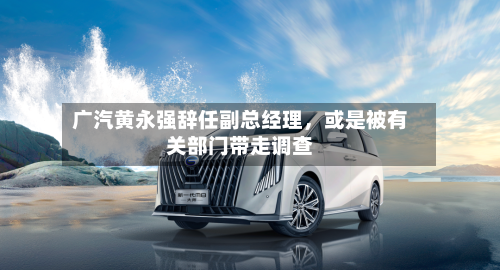 广汽黄永强辞任副总经理，或是被有关部门带走调查-第2张图片