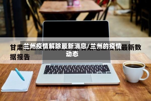 兰州疫情解除最新消息/兰州的疫情动态-第2张图片