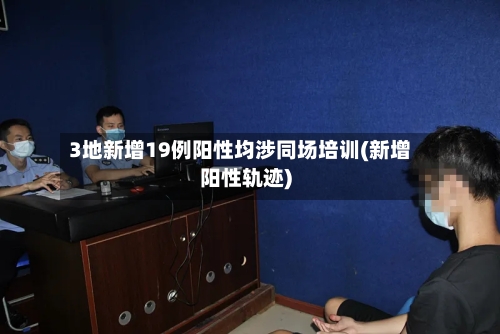 3地新增19例阳性均涉同场培训(新增阳性轨迹)-第3张图片