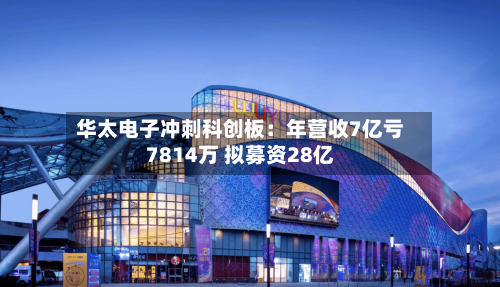 华太电子冲刺科创板：年营收7亿亏7814万 拟募资28亿-第2张图片