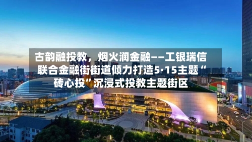 古韵融投教,烟火润金融——工银瑞信联合金融街街道倾力打造5·15主题“砖心投”沉浸式投教主题街区