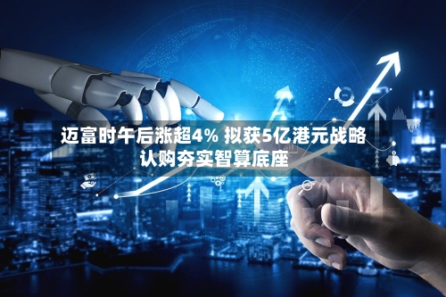 迈富时午后涨超4% 拟获5亿港元战略认购夯实智算底座