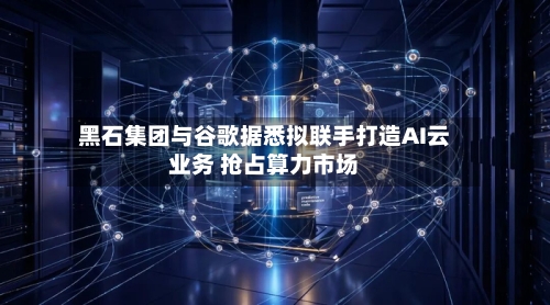 黑石集团与谷歌据悉拟联手打造AI云业务 抢占算力市场