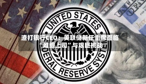 渣打银行CEO:美联储新任主席面临“难缠上司”与艰巨挑战