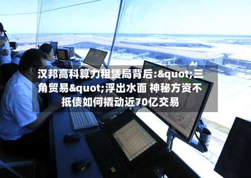 汉邦高科算力租赁局背后:"三角贸易"浮出水面 神秘方资不抵债如何撬动近70亿交易-第3张图片