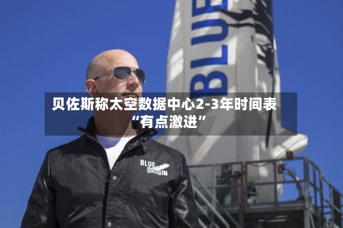 贝佐斯称太空数据中心2-3年时间表“有点激进”