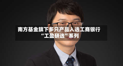 南方基金旗下多只产品入选工商银行“工盈研选	”系列-第2张图片