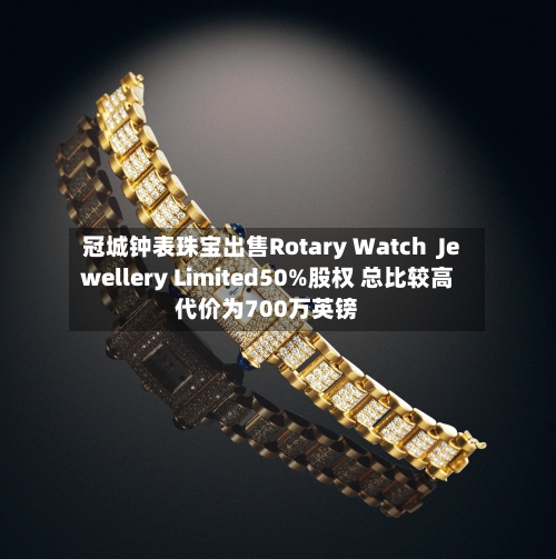 冠城钟表珠宝出售Rotary Watch Jewellery Limited50%股权 总比较高
代价为700万英镑-第2张图片