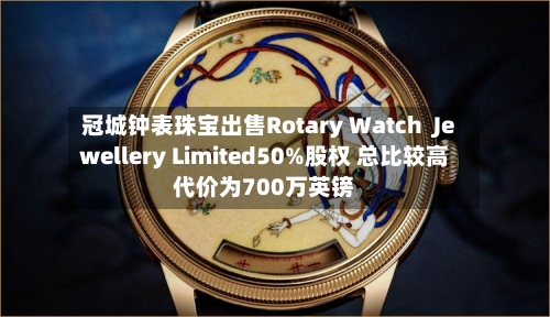 冠城钟表珠宝出售Rotary Watch Jewellery Limited50%股权 总比较高
代价为700万英镑-第3张图片