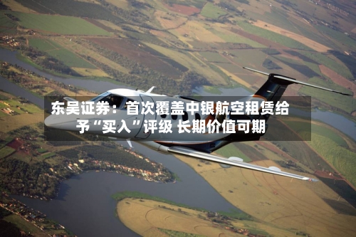 东吴证券:首次覆盖中银航空租赁给予“买入”评级 长期价值可期