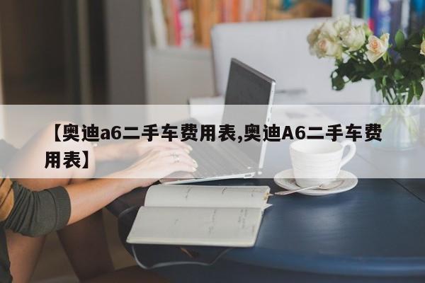 【奥迪a6二手车费用表,奥迪A6二手车费用表】