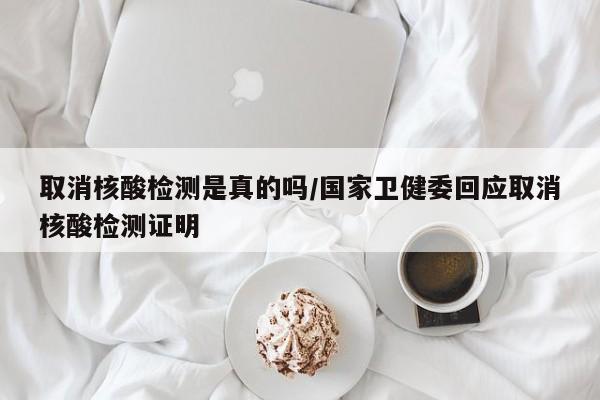 取消核酸检测是真的吗/国家卫健委回应取消核酸检测证明