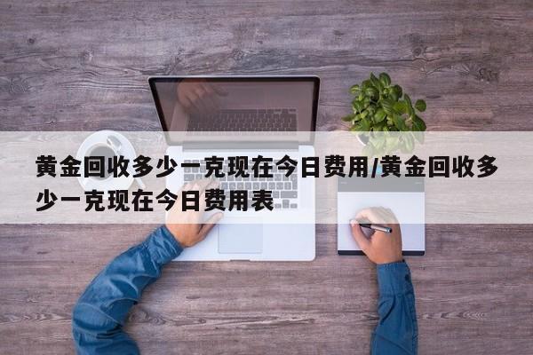 黄金回收多少一克现在今日费用/黄金回收多少一克现在今日费用表