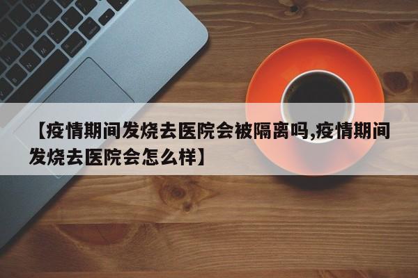 【疫情期间发烧去医院会被隔离吗,疫情期间发烧去医院会怎么样】