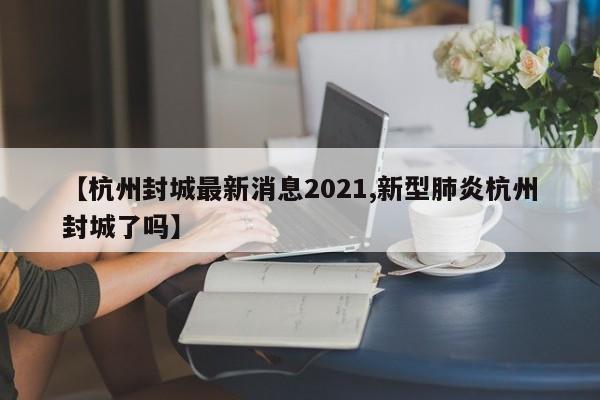 【杭州封城最新消息2021,新型肺炎杭州封城了吗】