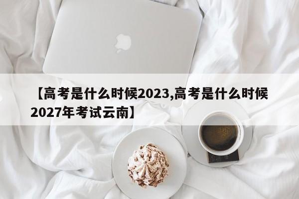 【高考是什么时候2023,高考是什么时候2027年考试云南】