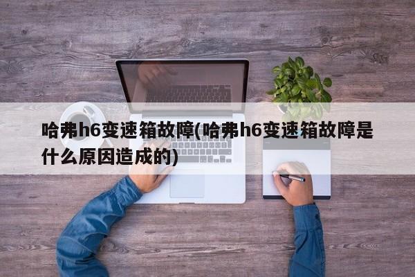 哈弗h6变速箱故障(哈弗h6变速箱故障是什么原因造成的)