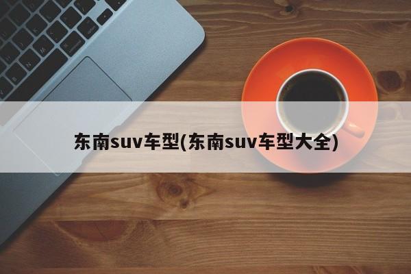东南suv车型(东南suv车型大全)