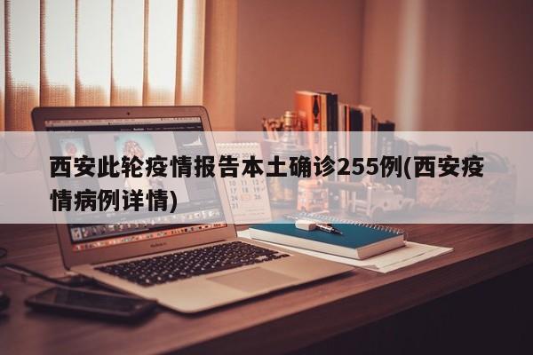 西安此轮疫情报告本土确诊255例(西安疫情病例详情)