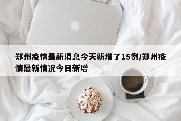 郑州疫情最新消息今天新增了15例/郑州疫情最新情况今日新增