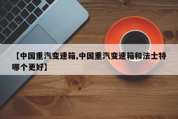 【中国重汽变速箱,中国重汽变速箱和法士特哪个更好】