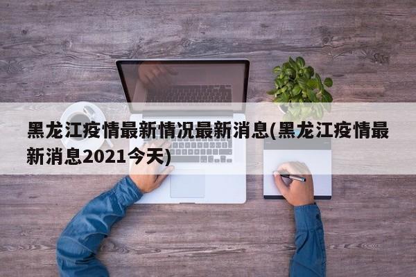 黑龙江疫情最新情况最新消息(黑龙江疫情最新消息2021今天)
