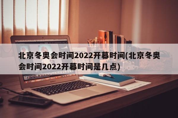 北京冬奥会时间2022开幕时间(北京冬奥会时间2022开幕时间是几点)