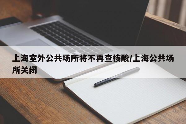上海室外公共场所将不再查核酸/上海公共场所关闭