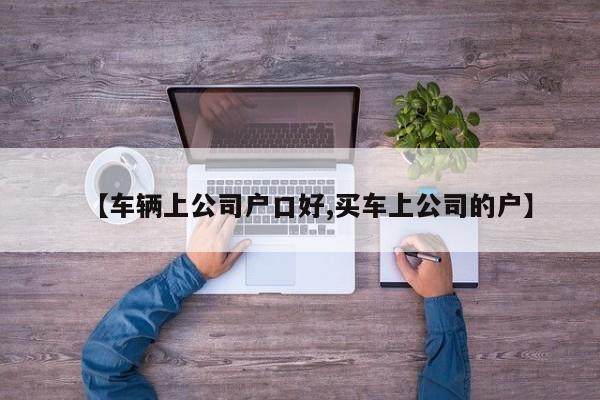 【车辆上公司户口好,买车上公司的户】