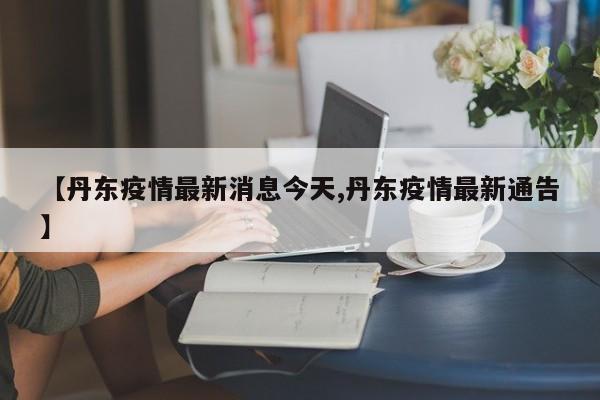 【丹东疫情最新消息今天,丹东疫情最新通告】