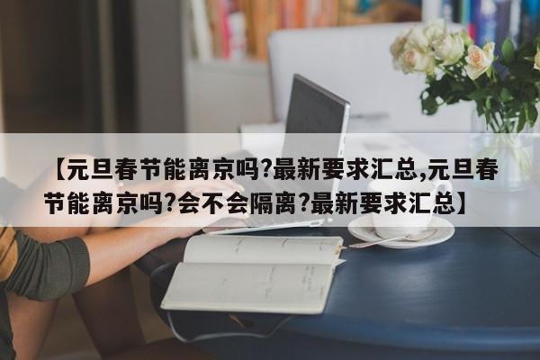 【元旦春节能离京吗?最新要求汇总,元旦春节能离京吗?会不会隔离?最新要求汇总】