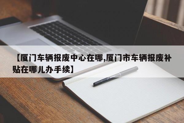 【厦门车辆报废中心在哪,厦门市车辆报废补贴在哪儿办手续】