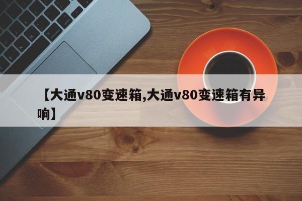 【大通v80变速箱,大通v80变速箱有异响】