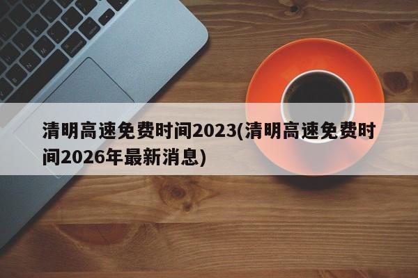 清明高速免费时间2023(清明高速免费时间2026年最新消息)
