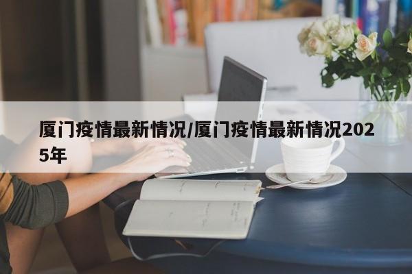 厦门疫情最新情况/厦门疫情最新情况2025年
