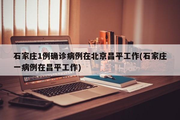 石家庄1例确诊病例在北京昌平工作(石家庄一病例在昌平工作)