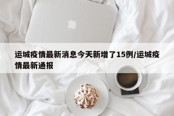运城疫情最新消息今天新增了15例/运城疫情最新通报