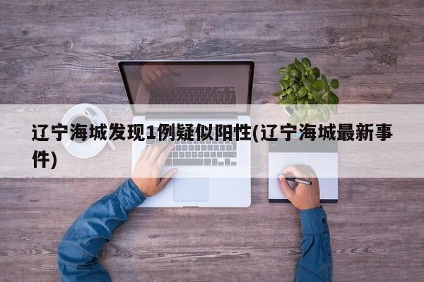 辽宁海城发现1例疑似阳性(辽宁海城最新事件)