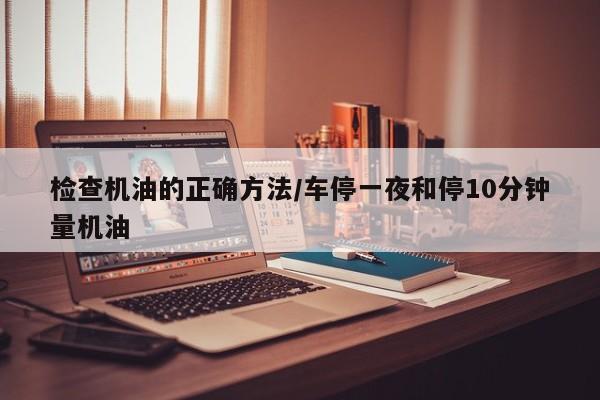 检查机油的正确方法/车停一夜和停10分钟量机油