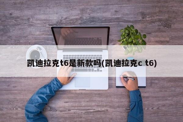凯迪拉克t6是新款吗(凯迪拉克c t6)