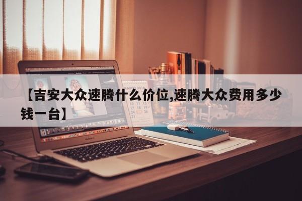 【吉安大众速腾什么价位,速腾大众费用多少钱一台】