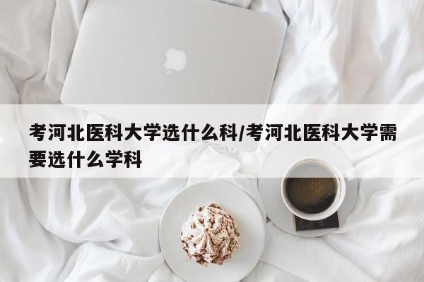考河北医科大学选什么科/考河北医科大学需要选什么学科