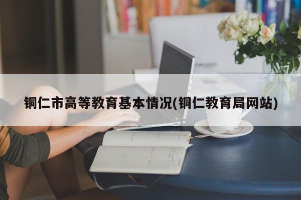 铜仁市高等教育基本情况(铜仁教育局网站)