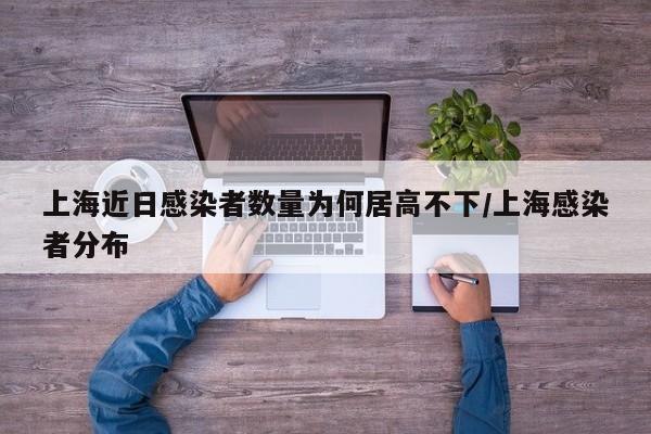 上海近日感染者数量为何居高不下/上海感染者分布