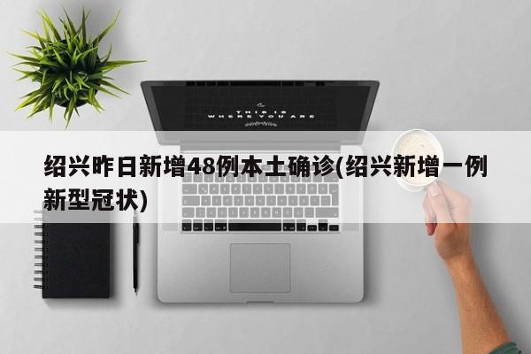 绍兴昨日新增48例本土确诊(绍兴新增一例新型冠状)