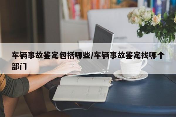 车辆事故鉴定包括哪些/车辆事故鉴定找哪个部门