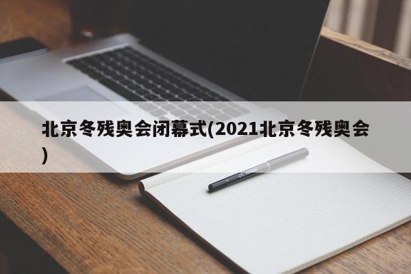 北京冬残奥会闭幕式(2021北京冬残奥会)