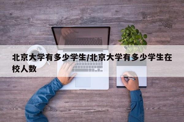 北京大学有多少学生/北京大学有多少学生在校人数