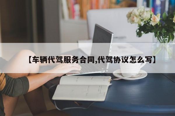 【车辆代驾服务合同,代驾协议怎么写】