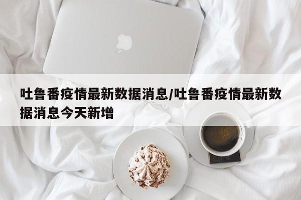 吐鲁番疫情最新数据消息/吐鲁番疫情最新数据消息今天新增